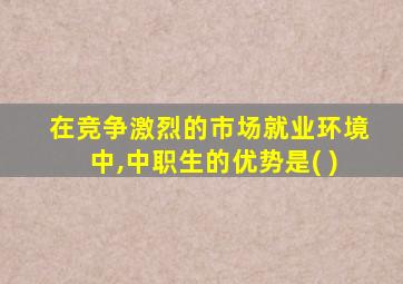 在竞争激烈的市场就业环境中,中职生的优势是( )